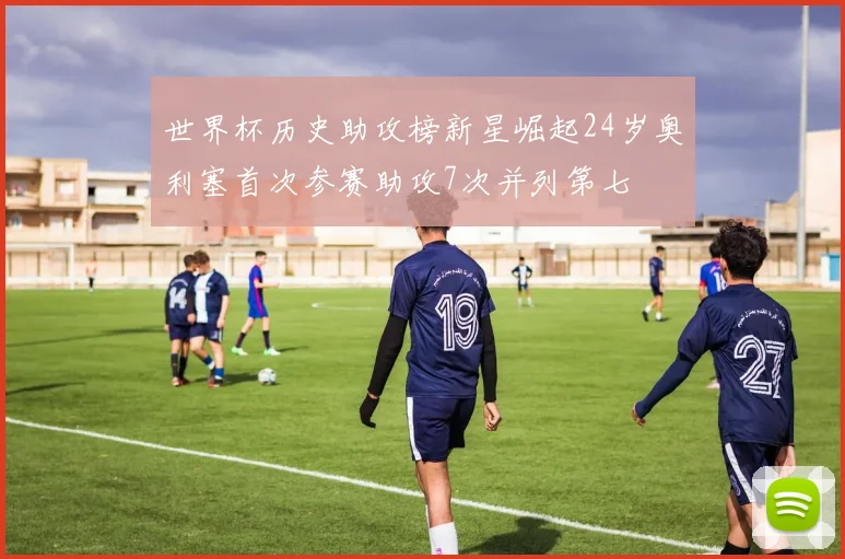 世界杯历史助攻榜新星崛起24岁奥利塞首次参赛助攻7次并列第七